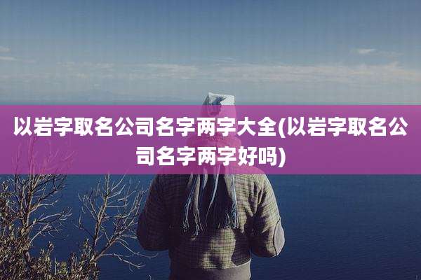 以岩字取名公司名字两字大全(以岩字取名公司名字两字好吗)