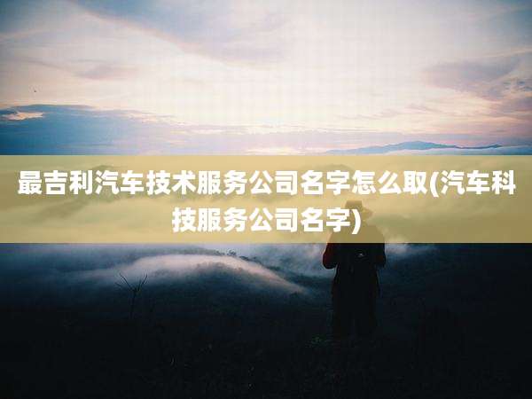 最吉利汽车技术服务公司名字怎么取(汽车科技服务公司名字)