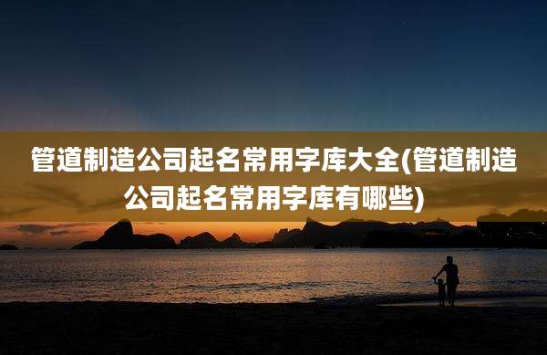 管道制造公司起名常用字库大全(管道制造公司起名常用字库有哪些)