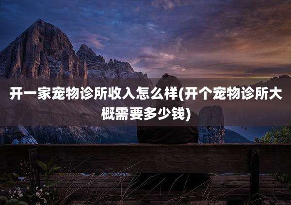 开一家宠物诊所收入怎么样(开个宠物诊所大概需要多少钱)