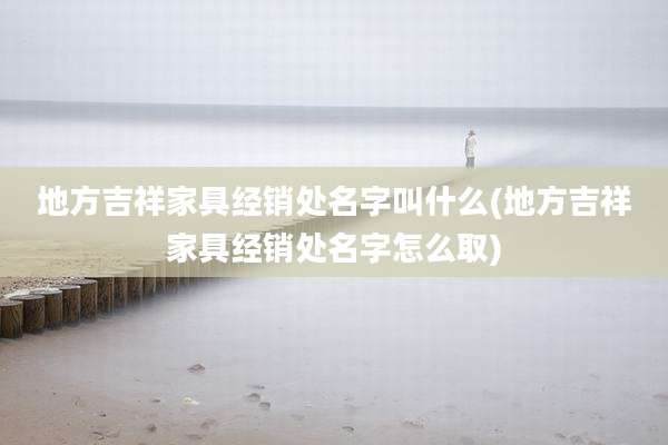 地方吉祥家具经销处名字叫什么(地方吉祥家具经销处名字怎么取)