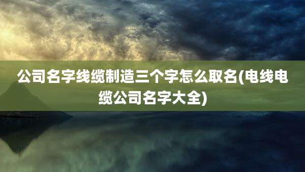 公司名字线缆制造三个字怎么取名(电线电缆公司名字大全)