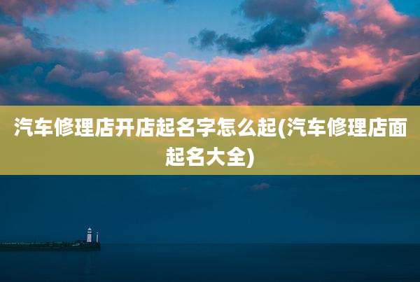 汽车修理店开店起名字怎么起(汽车修理店面起名大全)