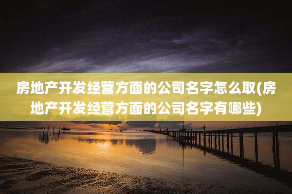 房地产开发经营方面的公司名字怎么取(房地产开发经营方面的公司名字有哪些)