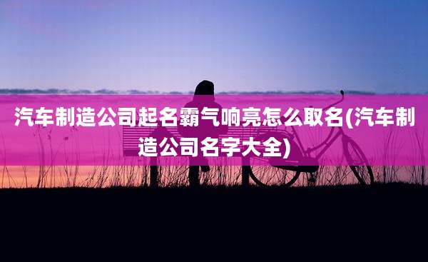 汽车制造公司起名霸气响亮怎么取名(汽车制造公司名字大全)