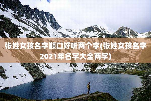 张姓女孩名字顺口好听两个字(张姓女孩名字2021年名字大全两字)