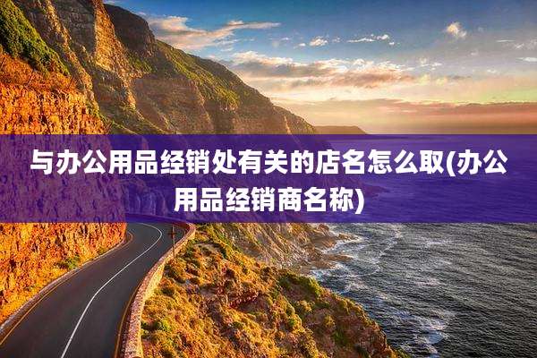 与办公用品经销处有关的店名怎么取(办公用品经销商名称)