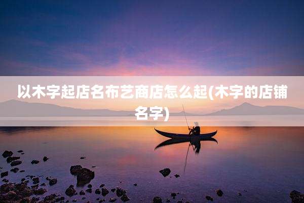 以木字起店名布艺商店怎么起(木字的店铺名字)
