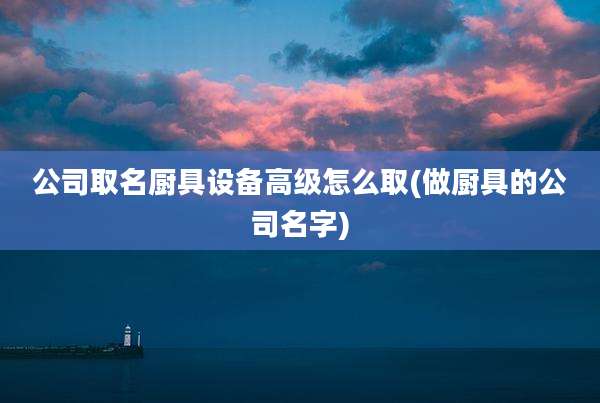 公司取名厨具设备高级怎么取(做厨具的公司名字)