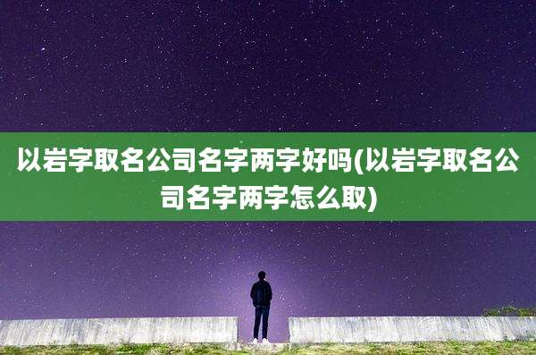 以岩字取名公司名字两字好吗(以岩字取名公司名字两字怎么取)