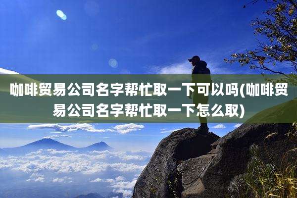 咖啡贸易公司名字帮忙取一下可以吗(咖啡贸易公司名字帮忙取一下怎么取)