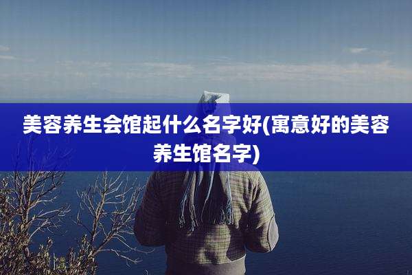 美容养生会馆起什么名字好(寓意好的美容养生馆名字)