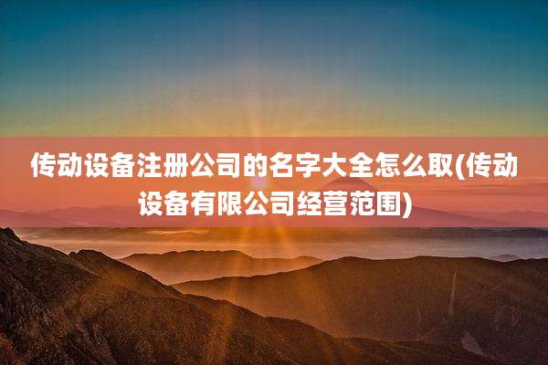 传动设备注册公司的名字大全怎么取(传动设备有限公司经营范围)
