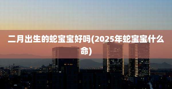 二月出生的蛇宝宝好吗(2025年蛇宝宝什么命)
