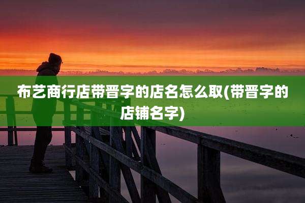 布艺商行店带晋字的店名怎么取(带晋字的店铺名字)