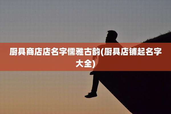 厨具商店店名字儒雅古韵(厨具店铺起名字大全)