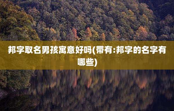 邦字取名男孩寓意好吗(带有:邦字的名字有哪些)