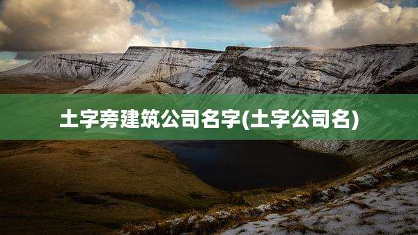 土字旁建筑公司名字(土字公司名)