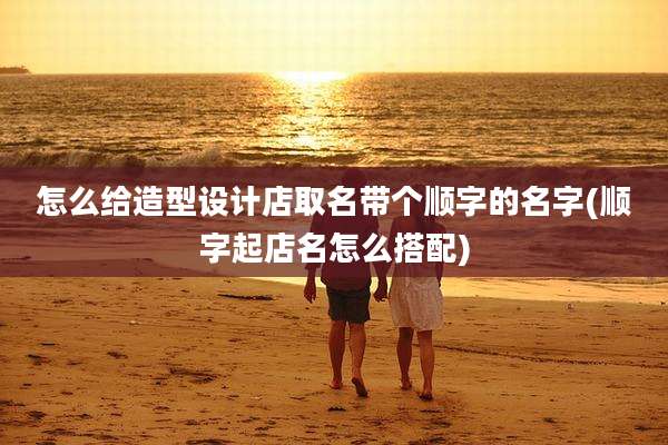 怎么给造型设计店取名带个顺字的名字(顺字起店名怎么搭配)