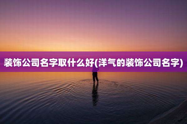 装饰公司名字取什么好(洋气的装饰公司名字)
