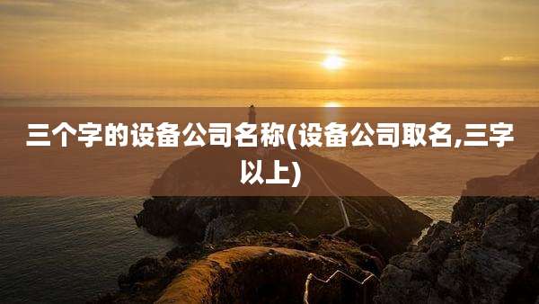 三个字的设备公司名称(设备公司取名,三字以上)