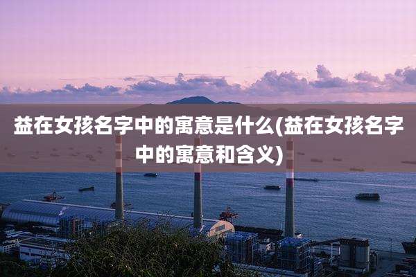 益在女孩名字中的寓意是什么(益在女孩名字中的寓意和含义)