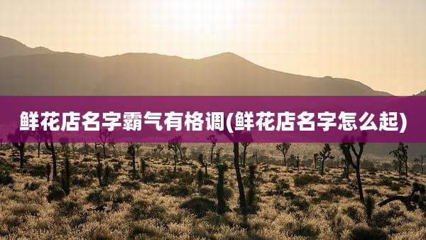 鲜花店名字霸气有格调(鲜花店名字怎么起)
