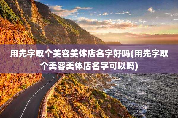 用先字取个美容美体店名字好吗(用先字取个美容美体店名字可以吗)