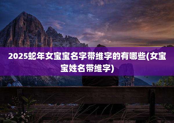 2025蛇年女宝宝名字带维字的有哪些(女宝宝姓名带维字)