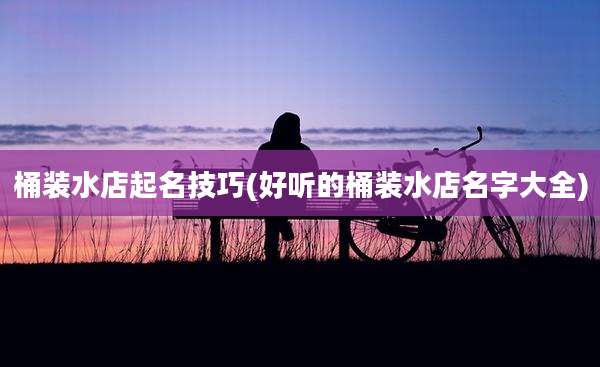 桶装水店起名技巧(好听的桶装水店名字大全)