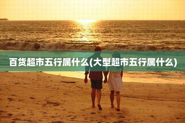 百货超市五行属什么(大型超市五行属什么)