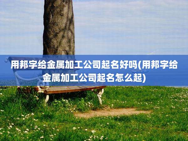 用邦字给金属加工公司起名好吗(用邦字给金属加工公司起名怎么起)