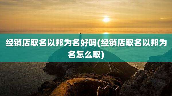 经销店取名以邦为名好吗(经销店取名以邦为名怎么取)