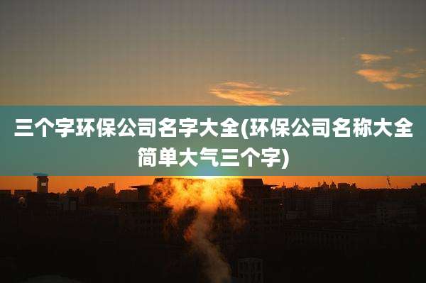 三个字环保公司名字大全(环保公司名称大全简单大气三个字)