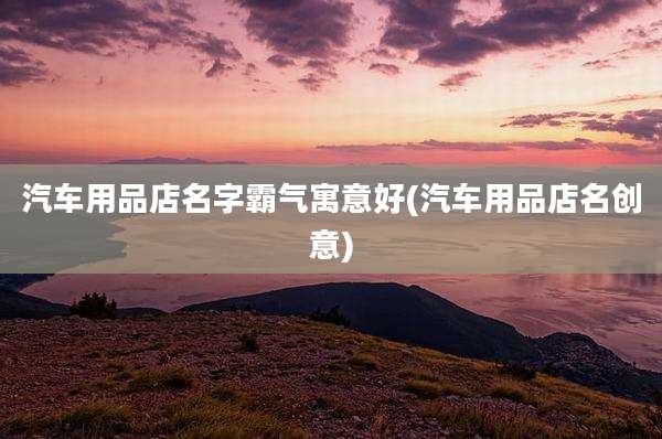 汽车用品店名字霸气寓意好(汽车用品店名创意)