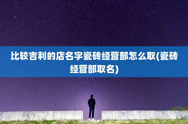 比较吉利的店名字瓷砖经营部怎么取(瓷砖经营部取名)