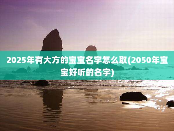 2025年有大方的宝宝名字怎么取(2050年宝宝好听的名字)