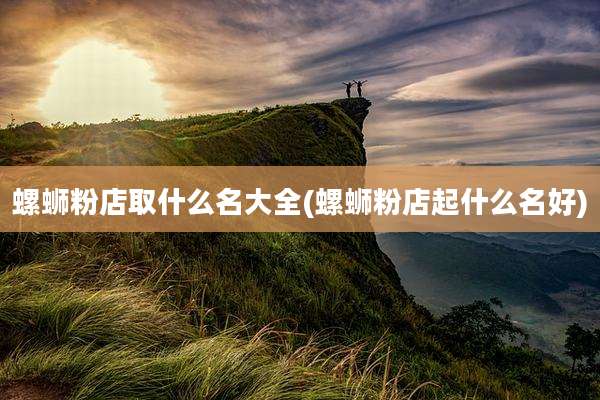 螺蛳粉店取什么名大全(螺蛳粉店起什么名好)