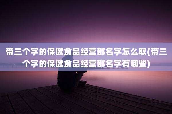 带三个字的保健食品经营部名字怎么取(带三个字的保健食品经营部名字有哪些)