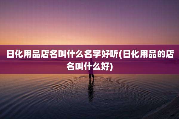 日化用品店名叫什么名字好听(日化用品的店名叫什么好)