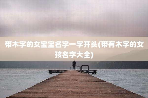 带木字的女宝宝名字一字开头(带有木字的女孩名字大全)