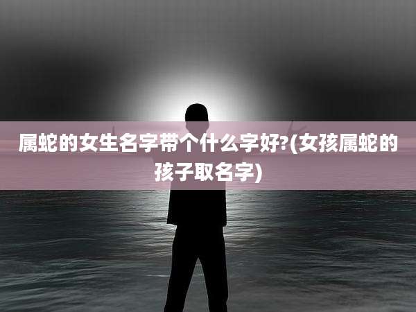 属蛇的女生名字带个什么字好?(女孩属蛇的孩子取名字)