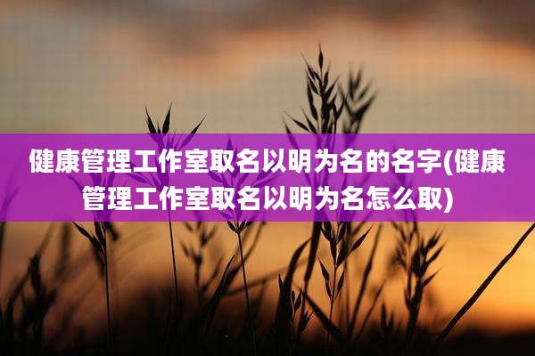健康管理工作室取名以明为名的名字(健康管理工作室取名以明为名怎么取)
