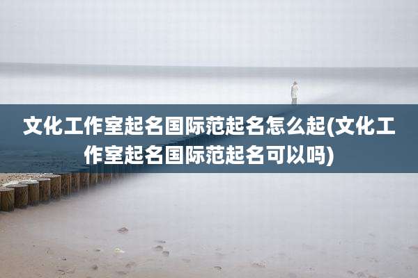文化工作室起名国际范起名怎么起(文化工作室起名国际范起名可以吗)