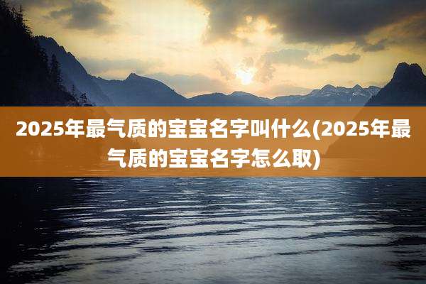 2025年最气质的宝宝名字叫什么(2025年最气质的宝宝名字怎么取)
