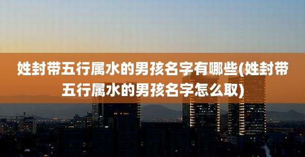 姓封带五行属水的男孩名字有哪些(姓封带五行属水的男孩名字怎么取)