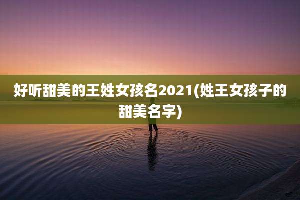 好听甜美的王姓女孩名2021(姓王女孩子的甜美名字)