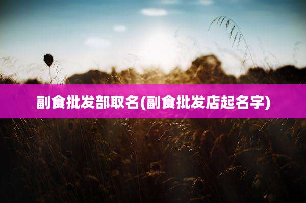副食批发部取名(副食批发店起名字)