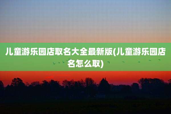 儿童游乐园店取名大全最新版(儿童游乐园店名怎么取)