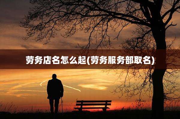 劳务店名怎么起(劳务服务部取名)